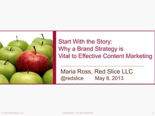 © 2012 Red Slice, LLC Confidential – Do Not Distribute 1
Start With the Story:
Why a Brand Strategy is
Vital to Effective Content Marketing
Maria Ross, Red Slice LLC
@redslice May 8, 2013
 