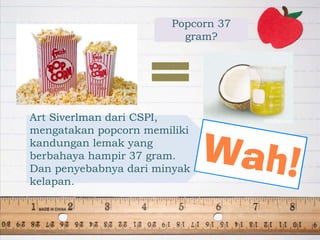 Popcorn 37
gram?
Art Siverlman dari CSPI,
mengatakan popcorn memiliki
kandungan lemak yang
berbahaya hampir 37 gram.
Dan penyebabnya dari minyak
kelapan.
 
