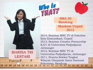 MARISA TRI
LESTARI
SMA 20
Bandung
Mankom Unpad
2012
2014, Seminar MNC TV di Fakultas
Ilmu Komunikasi, Unpad
2013, Seminar Creative Preneurship
KJ21 di Universitas Padjadjaran
Jatinangor
2012, Seminar MNC TV di
Universitas Padjadjaran, Jatinangor
2011, Peserta Seleksi Tingkat
Wilayah Olimpiade Sains Nasional
Kebumian, Bandung
 