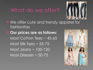 We offer cute and trendy apparel for fashionitas Our prices are as follows: Most Cotton Tees ~ 45-65 Most Silk Tees ~ 55-75 Most Jeans ~ 100-120 Most Dresses ~ 50-75 