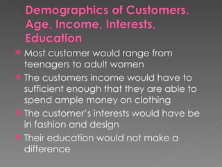 Most customer would range from teenagers to adult women The customers income would have to sufficient enough that they are able to spend ample money on clothing The customer’s interests would have be in fashion and design Their education would not make a difference 