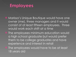 Marissa’s Unique Boutique would have one owner (me), three managers and it would consist of at least fifteen employees.  Three would work each shift at a time The employees minimum education would a high school graduate but would prefer them to be college graduates and have experience and interest in retail The employees would have to be at least 18 years old 