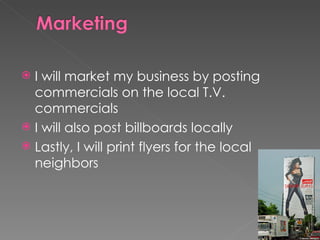 I will market my business by posting commercials on the local T.V. commercials I will also post billboards locally Lastly, I will print flyers for the local neighbors 