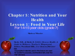 Chapter 5: Nutrition and Your Health Lesson 1: Food in Your Life For 14-15 year olds (grade 7) Merki, M.B., & Merki, D. (1999).  Glencoe Health: A Guide to Wellness. Teacher’s Wraparound Edition.  Woodland Hills, CA: Glencoe/McGraw-Hill. Marissa Wheeler Copyrighted materials used in this lecture are used for academic purposes, and therefore fall under the Fair Use laws. 