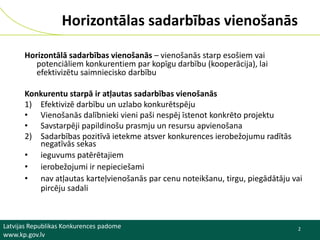 Horizontālas sadarbības vienošanās
Horizontālā sadarbības vienošanās – vienošanās starp esošiem vai
potenciāliem konkurentiem par kopīgu darbību (kooperācija), lai
efektivizētu saimniecisko darbību
Konkurentu starpā ir atļautas sadarbības vienošanās
1) Efektivizē darbību un uzlabo konkurētspēju
• Vienošanās dalībnieki vieni paši nespēj īstenot konkrēto projektu
• Savstarpēji papildinošu prasmju un resursu apvienošana
2) Sadarbības pozitīvā ietekme atsver konkurences ierobežojumu radītās
negatīvās sekas
• ieguvums patērētajiem
• ierobežojumi ir nepieciešami
• nav atļautas karteļvienošanās par cenu noteikšanu, tirgu, piegādātāju vai
pircēju sadali

Latvijas Republikas Konkurences padome
www.kp.gov.lv

2

 