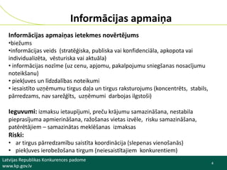 Informācijas apmaiņa
Informācijas apmaiņas ietekmes novērtējums
•biežums
•informācijas veids (stratēģiska, publiska vai konfidenciāla, apkopota vai
individualizēta, vēsturiska vai aktuāla)
• informācijas nozīme (uz cenu, apjomu, pakalpojumu sniegšanas nosacījumu
noteikšanu)
• piekļuves un līdzdalības noteikumi
• iesaistīto uzņēmumu tirgus daļa un tirgus raksturojums (koncentrēts, stabils,
pārredzams, nav sarežģīts, uzņēmumi darbojas ilgstoši)

Ieguvumi: izmaksu ietaupījumi, preču krājumu samazināšana, nestabila
pieprasījuma apmierināšana, ražošanas vietas izvēle, risku samazināšana,
patērētājiem – samazinātas meklēšanas izmaksas

Riski:
• ar tirgus pārredzamību saistīta koordinācija (slepenas vienošanās)
• piekļuves ierobežošana tirgum (neiesaistītajiem konkurentiem)
Latvijas Republikas Konkurences padome
www.kp.gov.lv

4
4

 