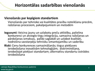 Horizontālas sadarbības vienošanās
Vienošanās par kopīgiem standartiem
Vienošanās par tehnisko vai kvalitātes prasību noteikšanu precēm,
ražošanas procesiem, pakalpojumiem un metodēm
Ieguvumi: Veicina jaunu un uzlabotu preču attīstību, palielina
konkurenci un atvieglo tirgu integrāciju, samazina ražošanas un
pārdošanas izmaksas, palīdz saglabāt un uzlabot kvalitāti,
nodrošina savstarpēju tehnisku izmantojamību un saderību
Riski: Cenu konkurences samazināšanās; tirgus piekļuves
ierobežošana inovatīvām tehnoloģijām; diskriminēšana,
ierobežojot piekļuvi standartam; alternatīvu standartu izstrādes
ierobežošana

Latvijas Republikas Konkurences padome
www.kp.gov.lv

6

 