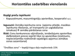 Horizontālas sadarbības vienošanās
Kopīgi preču iepirkumi
- Kopuzņēmumi, mazumtirgotāju apvienības, kooperatīvi u.c.
Ieguvumi: Zemāka iepirkuma cena (apjoma atlaide, mazākas
iepirkuma rīkošanas, arī transporta un uzglabāšanas
izmaksas) zemāka pārdošanas cena
Riski: Cenu konkurences vājināšanās, ierobežojums apvienības
dalībniekiem preces iepirkt tikai no apvienības (izņēmums,
nepieciešamība nodrošināt vajadzīgos apjomus zemākas
cenas saņemšanai)
“Drošības zona” – kopējā tirgus daļa nepārsniedz 15%
Latvijas Republikas Konkurences padome
www.kp.gov.lv

8

 