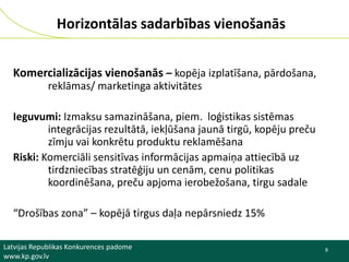 Horizontālas sadarbības vienošanās
Komercializācijas vienošanās – kopēja izplatīšana, pārdošana,
reklāmas/ marketinga aktivitātes
Ieguvumi: Izmaksu samazināšana, piem. loģistikas sistēmas
integrācijas rezultātā, iekļūšana jaunā tirgū, kopēju preču
zīmju vai konkrētu produktu reklamēšana
Riski: Komerciāli sensitīvas informācijas apmaiņa attiecībā uz
tirdzniecības stratēģiju un cenām, cenu politikas
koordinēšana, preču apjoma ierobežošana, tirgu sadale
“Drošības zona” – kopējā tirgus daļa nepārsniedz 15%
Latvijas Republikas Konkurences padome
www.kp.gov.lv

9

 