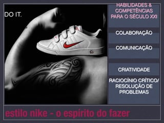 HABILIDADES &
                              COMPETÊNCIAS
                            PARA O SÉCULO XXI
                                    
                                    
                              COLABORAÇÃO
                                    
                                    
                              COMUNICAÇÃO
                                    
                                    

                              CRIATIVIDADE

                           RACIOCÍNIO CRÍTICO/
                             RESOLUÇÃO DE
                              PROBLEMAS
                                    
                                    

estilo nike - o espírito do fazer
 
