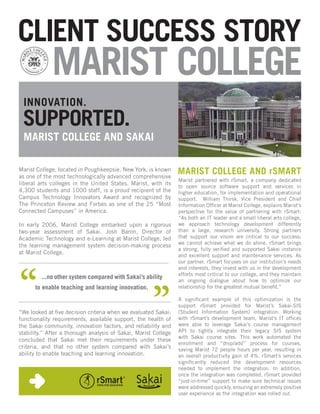 CLIENT SUCCESS STORY
             MARIST COLLEGE
 INNOVATION.
 SUPPORTED.
 MARIST COLLEGE AND SAKAI

Marist College, located in Poughkeepsie, New York, is known
as one of the most technologically advanced comprehensive
                                                                 MARIST COLLEGE AND rSMART
                                                                 Marist partnered with rSmart, a company dedicated
liberal arts colleges in the United States. Marist, with its
                                                                 to open source software support and services in
4,300 students and 1000 staff, is a proud recipient of the       higher education, for implementation and operational
Campus Technology Innovators Award and recognized by             support. William Thirsk, Vice President and Chief
The Princeton Review and Forbes as one of the 25 “Most           Information Officer at Marist College, explains Marist’s
Connected Campuses” in America.                                  perspective for the value of partnering with rSmart:
                                                                 “As both an IT leader and a small liberal arts college,
In early 2006, Marist College embarked upon a rigorous           we approach technology development differently
two-year assessment of Sakai. Josh Baron, Director of            than a large, research university. Strong partners
Academic Technology and e-Learning at Marist College, led        that support our vision are critical to our success;
                                                                 we cannot achieve what we do alone. rSmart brings
the learning management system decision-making process
                                                                 a strong, fully verified and supported Sakai instance
at Marist College.
                                                                 and excellent support and maintenance services. As
                                                                 our partner, rSmart focuses on our institution’s needs
                                                                 and interests, they invest with us in the development
                                                                 efforts most critical to our college, and they maintain
         ...no other system compared with Sakai’s ability
                                                                 an ongoing dialogue about how to optimize our
      to enable teaching and learning innovation.                relationship for the greatest mutual benefit.”

                                                                 A significant example of this optimization is the
                                                                 support rSmart provided for Marist’s Sakai-SIS
“We looked at five decision criteria when we evaluated Sakai:    (Student Information System) integration. Working
functionality requirements, available support, the health of     with rSmart’s development team, Marist’s IT offices
the Sakai community, innovation factors, and reliability and     were able to leverage Sakai’s course management
stability.” After a thorough analysis of Sakai, Marist College   API to tightly integrate their legacy SIS system
                                                                 with Sakai course sites. This work automated the
concluded that Sakai met their requirements under these
                                                                 enrollment and “drop/add” process for courses,
criteria, and that no other system compared with Sakai’s         saving Marist 72 people hours per year, resulting in
ability to enable teaching and learning innovation.              an overall productivity gain of 4%. rSmart’s services
                                                                 significantly reduced the development resources
                                                                 needed to implement the integration. In addition,
                                                                 once the integration was completed, rSmart provided
                                                                 “just-in-time” support to make sure technical issues
                                                                 were addressed quickly, ensuring an extremely positive
                                                                 user experience as the integration was rolled out.
 