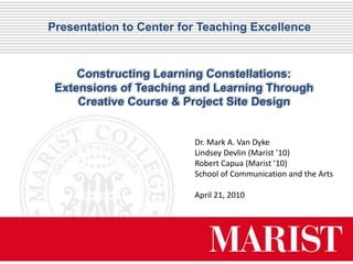 Presentation to Center for Teaching Excellence



     Constructing Learning Constellations:
 Extensions of Teaching and Learning Through
     Creative Course & Project Site Design


                         Dr. Mark A. Van Dyke
                         Lindsey Devlin (Marist ’10)
                         Robert Capua (Marist ’10)
                         School of Communication and the Arts

                         April 21, 2010
 