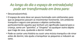 Ao longo do dia o espaço de entrada(sala) 
pode ser transformada em área para: 
• Descanso(soninho); 
• O espaço do sono deve ser pouco iluminado com colchonetes para 
que os pequenos possam se movimentar livremente. Um ambiente 
tranquilo e seguro com pessoas e objetos conhecidos, 
particularmente aqueles que tenham um significado especial para a 
criança, como um “paninho”, a “chupeta” ou qualquer outro objeto 
que traga de casa, ajudando a dormir melhor. 
• Pode-se contar uma história ou ouvir uma música tranquila e de ninar 
antes de dormir, isto ajuda a tranquilizar os pequenos e induzem ao 
sono. 
 