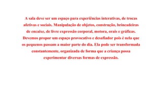 A sala deve ser um espaço para experiências interativas, de trocas 
afetivas e sociais. Manipulação de objetos, construção, brincadeiras 
de encaixe, de livre expressão corporal, motora, orais e gráficas. 
Devemos propor um espaço provocativo e desafiador pois é nela que 
os pequenos passam a maior parte do dia. Ela pode ser transformada 
constantemente, organizada de forma que a criança possa 
experimentar diversas formas de expressão. 
 