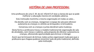 HISTÓRIA DE UMA PROFESSORA: 
Uma professora de uma E. M. de ed. Infantil S.P. teve a clareza de que se pode 
melhorar a educação mesmo em condições adversa. 
Esta instituição mantinha a mesma organização em todas as salas... 
Ela decidiu com as crianças, reorganizar o espaço da sala para oferecer 
autonomia às crianças e o direito ao brinquedo e à brincadeira. 
Conversou com as crianças e juntas decidiram pela mudança. 
Desta forma a professora trocou o modelo tradicional de organização de sala 
de atividades, com mesas e cadeiras, pela proposta de oferecer autonomia às 
crianças, oferecendo oportunidade para brincar e interagir. 
Assim que terminavam de brincar, todos juntos organizavam tudo para que a 
professora que chegava pudesse encontrar tudo do jeito tradicional, definido 
pela instituição. 
 