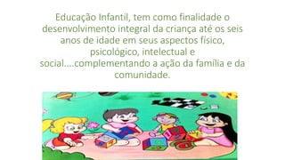 Educação Infantil, tem como finalidade o 
desenvolvimento integral da criança até os seis 
anos de idade em seus aspectos físico, 
psicológico, intelectual e 
social....complementando a ação da família e da 
comunidade. 
 