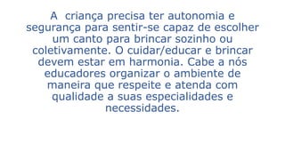 A criança precisa ter autonomia e 
segurança para sentir-se capaz de escolher 
um canto para brincar sozinho ou 
coletivamente. O cuidar/educar e brincar 
devem estar em harmonia. Cabe a nós 
educadores organizar o ambiente de 
maneira que respeite e atenda com 
qualidade a suas especialidades e 
necessidades. 
 