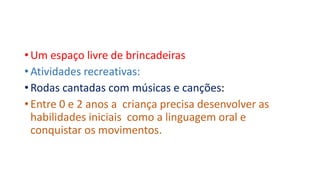 • Um espaço livre de brincadeiras 
• Atividades recreativas: 
• Rodas cantadas com músicas e canções: 
• Entre 0 e 2 anos a criança precisa desenvolver as 
habilidades iniciais como a linguagem oral e 
conquistar os movimentos. 
 
