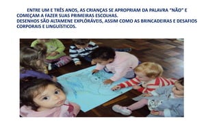 ENTRE UM E TRÊS ANOS, AS CRIANÇAS SE APROPRIAM DA PALAVRA “NÃO” E 
COMEÇAM A FAZER SUAS PRIMEIRAS ESCOLHAS. 
DESENHOS SÃO ALTAMENE EXPLÓRÁVEIS, ASSIM COMO AS BRINCADEIRAS E DESAFIOS 
CORPORAIS E LINGUÍSTICOS. 
 