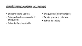 SUGESTÕES DE BRINCADEIRAS PARA AREAS EXTERNAS 
• Brincar de cata-ventos; 
• Brinquedos de casa no dia do 
brinquedo; 
• Bolas, balões, bambolês 
• Brinquedos emborrachados; 
• Tapete grande e colorido; 
• Bolhas de sabão; 
 