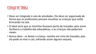 ESPAÇO DE TROCA 
• Deve ser integrado à sala de atividades. Ele deve ser organizado de 
forma que os professores possam visualizar as crianças que estão 
brincando na sala. 
• O ideal seria que as mochilas ficassem perto do trocador, pois assim 
facilitaria o trabalho das educadoras, e as crianças não poderiam 
mexer. 
• Nunca deve - se deixar a criança sozinha em cima do trocador, pois 
ela pode se virar e cair, sofrendo assim alguma sequela, 
 