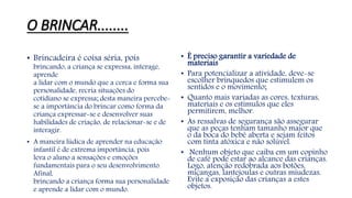 O BRINCAR........ 
• Brincadeira é coisa séria, pois 
brincando, a criança se expressa, interage, 
aprende 
a lidar com o mundo que a cerca e forma sua 
personalidade, recria situações do 
cotidiano se expressa; desta maneira percebe-se 
a importância do brincar como forma da 
criança expressar-se e desenvolver suas 
habilidades de criação, de relacionar-se e de 
interagir. 
• A maneira lúdica de aprender na educação 
infantil é de extrema importância, pois 
leva o aluno a sensações e emoções 
fundamentais para o seu desenvolvimento. 
Afinal, 
brincando a criança forma sua personalidade 
e aprende a lidar com o mundo. 
• É preciso garantir a variedade de 
materiais 
• Para potencializar a atividade, deve-se 
escolher brinquedos que estimulem os 
sentidos e o movimento; 
• Quanto mais variadas as cores, texturas, 
materiais e os estímulos que eles 
permitirem, melhor. 
• As ressalvas de segurança são assegurar 
que as peças tenham tamanho maior que 
o da boca do bebê aberta e sejam feitos 
com tinta atóxica e não solúvel. 
• Nenhum objeto que caiba em um copinho 
de café pode estar ao alcance das crianças. 
Logo, atenção redobrada aos botões, 
miçangas, lantejoulas e outras miudezas. 
Evite a exposição das crianças a estes 
objetos. 
 