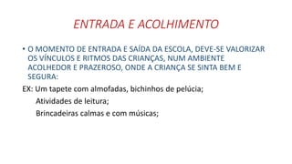 ENTRADA E ACOLHIMENTO 
• O MOMENTO DE ENTRADA E SAÍDA DA ESCOLA, DEVE-SE VALORIZAR 
OS VÍNCULOS E RITMOS DAS CRIANÇAS, NUM AMBIENTE 
ACOLHEDOR E PRAZEROSO, ONDE A CRIANÇA SE SINTA BEM E 
SEGURA: 
EX: Um tapete com almofadas, bichinhos de pelúcia; 
Atividades de leitura; 
Brincadeiras calmas e com músicas; 
 