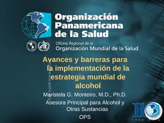 Avances y barreras para
                la implementación de la
                 estrategia mundial de
                        alcohol
               Maristela G. Monteiro, M.D., Ph.D.
                Asesora Principal para Alcohol y
Organización
Panamericana
                         Otras Sustancias
de la Salud                                         20
                              OPS                   04
 