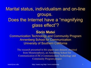 Marital status, individualism and on-line groups.  Does the Internet have a “magnifying glass effect”?   Sorin Matei Communication Technology and Community Program Annenberg School for Communication University of Southern California The research presented in this paper uses datasets obtained from Metamorphosis, an Annenberg School for Communication (USC) Communication Technology and Community Program project 