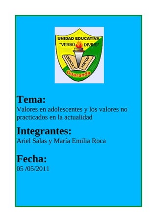 Tema:
Valores en adolescentes y los valores no
practicados en la actualidad

Integrantes:
Ariel Salas y María Emilia Roca

Fecha:
05 /05/2011
 