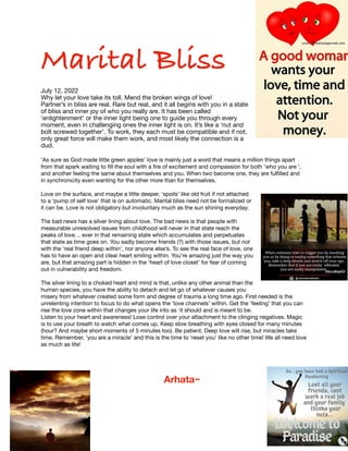 Marital Bliss
July 12, 2022
Why let your love take its toll. Mend the broken wings of love!
Partner’s in bliss are real. Rare but real, and it all begins with you in a state
of bliss and inner joy of who you really are. It has been called
‘enlightenment’ or the inner light being one to guide you through every
moment, even in challenging ones the inner light is on. It’s like a ‘nut and
bolt screwed together’. To work, they each must be compatible and if not,
only great force will make them work, and most likely the connection is a
dud.
‘As sure as God made little green apples’ love is mainly just a word that means a million things apart
from that spark waiting to
fi
ll the soul with a
fi
re of excitement and compassion for both ‘who you are ‘,
and another feeling the same about themselves and you. When two become one, they are ful
fi
lled and
in synchronicity even wanting for the other more than for themselves.
Love on the surface, and maybe a little deeper, ‘spoils’ like old fruit if not attached
to a ‘pump of self love’ that is on automatic. Marital bliss need not be formalized or
it can be. Love is not obligatory but involuntary much as the sun shining everyday.
The bad news has a silver lining about love. The bad news is that people with
measurable unresolved issues from childhood will never in that state reach the
peaks of love… ever in that remaining state which accumulates and perpetuates
that state as time goes on. You sadly become friends (?) with those issues, but not
with the ‘real friend deep within’, nor anyone else’s. To see the real face of love, one
has to have an open and clear heart smiling within. You’re amazing just the way you
are, but that amazing part is hidden in the ‘heart of love closet’ for fear of coming
out in vulnerability and freedom.
The silver lining to a choked heart and mind is that, unlike any other animal than the
human species, you have the ability to detach and let go of whatever causes you
misery from whatever created some form and degree of trauma a long time ago. First needed is the
unrelenting intention to focus to do what opens the ‘love channels’ within. Get the ‘feeling’ that you can
rise the love zone within that changes your life into as ‘it should and is meant to be.
Listen to your heart and awareness! Lose control over your attachment to the clinging negatives. Magic
is to use your breath to watch what comes up. Keep slow breathing with eyes closed for many minutes
(hour? And maybe short moments of 5 minutes too). Be patient. Deep love will rise, but miracles take
time. Remember, ‘you are a miracle’ and this is the time to ‘reset you’ like no other time! We all need love
as much as life!
Arhata~
 