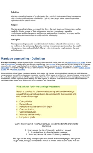 Definition

              Marriage counseling is a type of psychotherapy for a married couple or established partners that
              tries to resolve problems in the relationship. Typically, two people attend counseling sessions
              together to discuss specific issues.

              Purpose

              Marriage counseling is based on research that shows that individuals and their problems are best
              handled within the context of their relationships. Marriage counselors are trained in
              psychotherapy and family systems, and focus on understanding their clients' symptoms and the
              way their interactions contribute to problems in the relationship.

              Description

              Marriage counseling is usually a short-term therapy that may take only a few sessions to work
              out problems in the relationship. Typically, marriage counselors ask questions about the couple's
              roles, patterns, rules, goals, and beliefs. Therapy often begins as the couple analyzes the good
              and bad aspects...



Marriage counseling - Definition
Marriage counseling is a type of psychological counseling where a married couple meet with the psychologist, social worker or other
type of mental health professional for counseling to hopefully heal their marriage. When one of the partners refuses to go to marriage
counseling it is usually a sign that party is considering divorce. Marriage counseling can be seen as a type of mediation aimed at
conciliation. Some parties who get divorce use a similar process through divorce mediation to determine issues like custody, spousal
support and the division of property.

Many individuals refuse to seek counseling because of the feeling that they are admitting that their marriage has failed. However,
many couples in successful marriages seek counseling to resolve difficult issues, to confront their own psychological problems within
the context of couples therapy or to find a neutral space where they can work on their relationship. Some marriage counselors may
meet with the partners separately before meeting with them together, or may even have individual counselors who meet with the
partners and then have a group session with all the counselors and the partners.



                      What to Look For in Pre-Marriage Preparation

                      Here's a concise list of seven relationship skill and knowledge
                      areas that research has shown to contribute to the success and
                      endurance of marriage:

                           Compatibility
                           Expectations
                           Personalities and families-of-origin
                           Communication
                           Conflict resolution
                           Intimacy and sexuality
                           Long-term goals


                    Even if it isn't required, you should seriously consider the benefits of premarital
                                                        counseling:

                                   1. It can reduce the risk of divorce by up to thirty percent
                                        2. It can lead to a significantly happier marriage
                                    3. It can help reduce the stress of planning a wedding

                 And if you're like many young couples and believe that love will get you through the
                 rough times, then you should take a minute to review a few divorce stats. With the
 