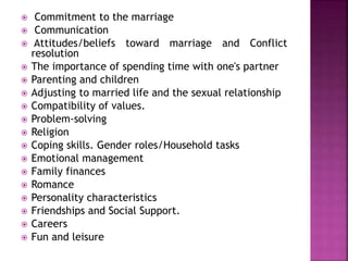  Commitment to the marriage
 Communication
 Attitudes/beliefs toward marriage and Conflict
resolution
 The importance of spending time with one's partner
 Parenting and children
 Adjusting to married life and the sexual relationship
 Compatibility of values.
 Problem-solving
 Religion
 Coping skills. Gender roles/Household tasks
 Emotional management
 Family finances
 Romance
 Personality characteristics
 Friendships and Social Support.
 Careers
 Fun and leisure
 