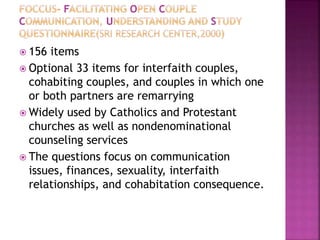  156 items
 Optional 33 items for interfaith couples,
cohabiting couples, and couples in which one
or both partners are remarrying
 Widely used by Catholics and Protestant
churches as well as nondenominational
counseling services
 The questions focus on communication
issues, finances, sexuality, interfaith
relationships, and cohabitation consequence.
 