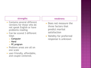 strengths weakness
 Contains several different
versions for those who do
not speak English or have
problems reading
 Can be scored 3 different
ways
 Computer
 Hand
 PC program
 Problem areas are all on
one scale
 user-friendly, affordable,
and couple centered.
 Does not measure the
three factors that
predict marital
satisfaction
 Validity for preferred
response is unknown
 
