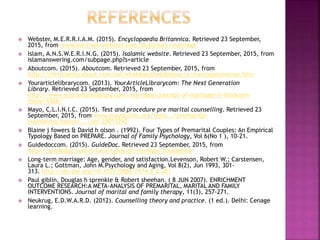  Webster, M.E.R.R.I.A.M. (2015). Encyclopaedia Britannica. Retrieved 23 September,
2015, from www.merriam-webster.com/dictionary/marriage
 Islam, A.N.S.W.E.R.I.N.G. (2015). Isalamic website. Retrieved 23 September, 2015, from
islamanswering.com/subpage.php?s=article
 Aboutcom. (2015). Aboutcom. Retrieved 23 September, 2015, from
http://christianity.about.com/od/whatdoesthebiblesay/a/marriagecovenan.htm
 Yourarticlelibrarycom. (2013). YourArticleLibrarycom: The Next Generation
Library. Retrieved 23 September, 2015, from
http://www.yourarticlelibrary.com/marriage/concept-of-marriage-in-hinduism-
essay/4366/
 Mayo, C.L.I.N.I.C. (2015). Test and procedure pre marital counselling. Retrieved 23
September, 2015, from www.mayoclinic.org/tests.../premarital-
counseling/basics/.../prc-20013242
 Blaine j fowers & David h olson . (1992). Four Types of Premarital Couples: An Empirical
Typology Based on PREPARE. Journal of Family Psychology, Vol 6(No 1 ), 10-21.
 Guidedoccom. (2015). GuideDoc. Retrieved 23 September, 2015, from
http://guidedoc.com/6-best-types-of-marriage-counseling
 Long-term marriage: Age, gender, and satisfaction.Levenson, Robert W.; Carstensen,
Laura L.; Gottman, John M.Psychology and Aging, Vol 8(2), Jun 1993, 301-
313. http://dx.doi.org/10.1037/0882-7974.8.2.301
 Paul giblin, Douglas h sprenkle & Robert sheehan. ( 8 JUN 2007). ENRICHMENT
OUTCOME RESEARCH:A META-ANALYSIS OF PREMARITAL, MARITAL AND FAMILY
INTERVENTIONS. Journal of marital and family therapy, 11(3), 257-271.
 Neukrug, E.D.W.A.R.D. (2012). Counselling theory and practice. (1 ed.). Delhi: Cenage
learning.
 