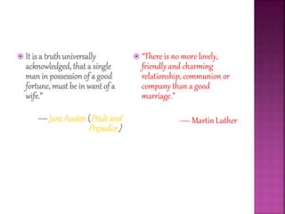  It is a truth universally
acknowledged, that a single
manin possessionof a good
fortune, must be in want of a
wife.”
― Jane Austen(Prideand
Prejudice )
 “There is no more lovely,
friendly and charming
relationship, communion or
company than a good
marriage.”
— Martin Luther
 