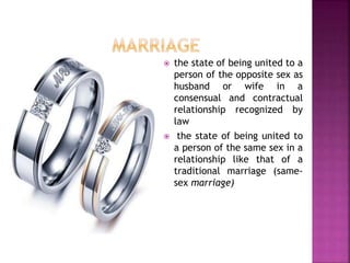  the state of being united to a
person of the opposite sex as
husband or wife in a
consensual and contractual
relationship recognized by
law
 the state of being united to
a person of the same sex in a
relationship like that of a
traditional marriage (same-
sex marriage)
 