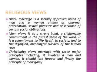  Hindu marriage is a socially approved union of
man and a woman aiming at dharma,
procreation, sexual pleasure and observance of
certain social obligations.
 Islam views it as a strong bond, a challenging
commitment in the fullest sense of the word. It
is a commitment to life itself, to society, and to
the dignified, meaningful survival of the human
race
 Christianity views marriage with three major
principles including, it involves a man and
women, it should last forever and finally the
principle of monogamy
 