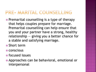  Premarital counselling is a type of therapy
that helps couples prepare for marriage.
Premarital counselling can help ensure that
you and your partner have a strong, healthy
relationship — giving you a better chance for
a stable and satisfying marriage.
 Short term
 conscious
 focused issues
 Approaches can be behavioral, emotional or
interpersonal
 