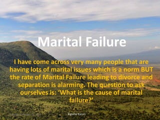 Marital Failure
I have come across very many people that are
having lots of marital issues which is a norm BUT
the rate of Marital Failure leading to divorce and
separation is alarming. The question to ask
ourselves is: ‘What is the cause of marital
failure?’
Kigume KaruriTuesday, November 15, 2016 1
 