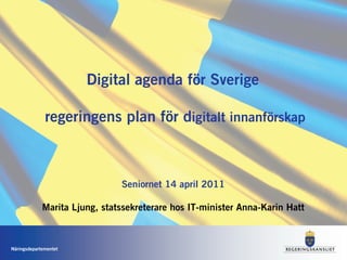 Digital agenda för Sverige

              regeringens plan för digitalt innanförskap



                               Seniornet 14 april 2011

             Marita Ljung, statssekreterare hos IT-minister Anna-Karin Hatt



Näringsdepartementet
 