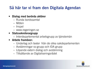 Så här tar vi fram den Digitala Agendan

         • Dialog med berörda aktörer
            – Runda bordssamtal
            – Möten
            – Inspel
            – www.regeringen.se
         • Statssekreterargrupp
            – Interdepartemental arbetsgrupp av tjänstemän
         • Arbete framöver:
            – Underlag och texter från de olika sakdepartementen
            – Avstämningar ss-grupp och IDA grupp
            – Löpande extern dialog och avstämning
            – Tillsättande av Digitaliseringsrådet



Näringsdepartementet
 