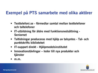 Exempel på PTS samarbete med olika aktörer

           • Texttelefoni.se - förmedlar samtal mellan texttelefoner
             och taltelefoner
           • IT-utbildning för äldre med funktionsnedsättning -
             Seniornet
           • Taltidningar produceras med hjälp av talsyntes - Tal- och
             punktskrifts biblioteket
           • IT-support direkt - Hjälpmedelsinstitutet
           • Innovationstävlingar – leder till nya produkter och
             tjänster
           • m.m.


Näringsdepartementet
 