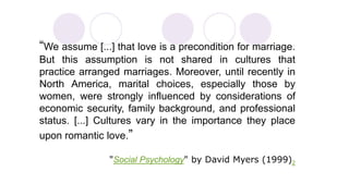 “We assume [...] that love is a precondition for marriage. 
But this assumption is not shared in cultures that 
practice arranged marriages. Moreover, until recently in 
North America, marital choices, especially those by 
women, were strongly influenced by considerations of 
economic security, family background, and professional 
status. [...] Cultures vary in the importance they place 
upon romantic love.” 
"Social Psychology" by David Myers (1999)2 
 
