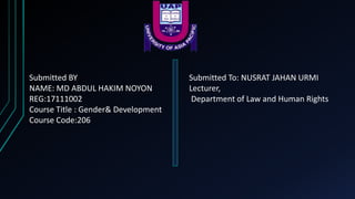 Submitted BY
NAME: MD ABDUL HAKIM NOYON
REG:17111002
Course Title : Gender& Development
Course Code:206
Submitted To: NUSRAT JAHAN URMI
Lecturer,
Department of Law and Human Rights
 