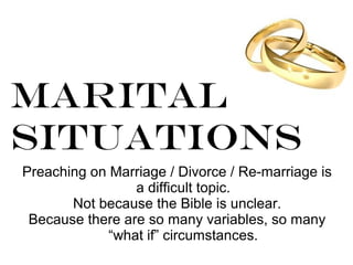 Marital
Situations
Preaching on Marriage / Divorce / Re-marriage is
a difficult topic.
Not because the Bible is unclear.
Because there are so many variables, so many
“what if” circumstances.
 
