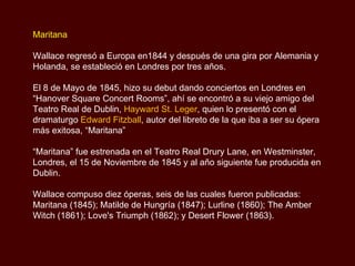 Maritana Wallace regresó a Europa en1844 y después de una gira por Alemania y Holanda, se estableció en Londres por tres años.  El 8 de Mayo de 1845, hizo su debut dando conciertos en Londres en “Hanover Square Concert Rooms”, ahí se encontró a su viejo amigo del Teatro Real de Dublin,  Hayward St. Leger , quien lo presentó con el dramaturgo  Edward Fitzball , autor del libreto de la que iba a ser su ópera más exitosa, “Maritana”  “ Maritana” fue estrenada en el Teatro Real Drury Lane, en Westminster, Londres, el 15 de Noviembre de 1845 y al año siguiente fue producida en Dublin. Wallace compuso diez óperas, seis de las cuales fueron publicadas: Maritana (1845); Matilde de Hungría (1847); Lurline (1860); The Amber Witch (1861); Love's Triumph (1862); y Desert Flower (1863). 