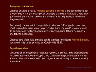 Su regreso a América Durante un viaje a París,  Wallace conoció a Berlioz  y fue comisionado por la Ópera de París para componer un ópera para esta institución, pero tuvo que abandonar su plan debido a la amenaza de ceguera que le habían diagnosticado. Por consejo de un médico especialista, abandonó Europa de nuevo en 1848 y pasó tres años viajando por Sudamérica. Se gastó la mayor parte de su dinero en mal aconsejadas inversiones en una fábrica de piano y una fábrica de tabaco. Durante este viaje hizo amistad con la pianista Americana  Helene Stoepel , con quien más tarde se casó en Octubre de 1850. Sus últimos años Después de su casamiento, Wallace regresó a Europa. Sus problemas de visión estaban empeorando, pero logró mejorar después de pasar varios años en Alemania, en donde pudo regresar a sus trabajos de composición óperística. Health to the Lady, the lovely Bride 