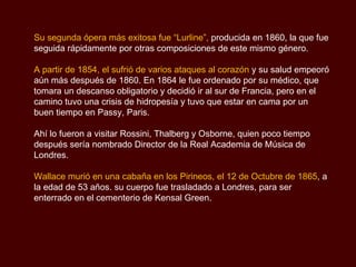 Su segunda ópera más exitosa fue “Lurline”,  producida en 1860, la que fue seguida rápidamente por otras composiciones de este mismo género. A partir de 1854, el sufrió de varios ataques al corazón  y su salud empeoró aún más después de 1860. En 1864 le fue ordenado por su médico, que tomara un descanso obligatorio y decidió ir al sur de Francia, pero en el camino tuvo una crisis de hidropesía y tuvo que estar en cama por un buen tiempo en Passy, Paris.  Ahí lo fueron a visitar Rossini, Thalberg y Osborne, quien poco tiempo después sería nombrado Director de la Real Academia de Música de Londres. Wallace murió en una cabaña en los Pirineos, el 12 de Octubre de 1865 , a la edad de 53 años. su cuerpo fue trasladado a Londres, para ser enterrado en el cementerio de Kensal Green. 